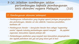 7. Pembangunan ekonomi setempat.
• Pembangunan infrastruktur yang lengkap seperti jaringan pengangkutan
dan perhubungan, bekalan air dan elektrik, prasarana pendidikan,
kesihatan dll.
• Pembangunan bandar – kewujudan bandar baru sebagai "supporting
centre“ kepada industry perlombongan seperti menjadi ibu pejabat
organisasi, kemudahan kepada pekerja dsb.
• Perkembangan pelabuhan yang menjadi asas kemudahan pengangkutan
dan logistik petroleum dan gas asli yang dicari gali di laut.
3 (a) Jelaskan sumbangan sektor
perlombongan kepada pembangunan
sosio ekonomi negara Malaysia. (12)
 