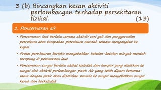 1. Pencernaran air
• Pencemaran laut berlaku semasa aktiviti cari gali dan penggerudian
petroleum atau tumpahan petroleum mentah semasa mengangkut ke
kapal.
• Proses pernbauran berlaku menyebabkan ketulan-ketulan minyak mentah
terapung di permukaan laut.
• Pencemaran sungai berlaku akibat kelodak dan lumpur yang dialirkan ke
sungai oleh aktiviti perlombongan pasir. Air yang telah dipam bersama-
sama dengan pasir akan disalirkan semula ke sungai menyebabkan sungai
keruh dan berkelodak
3 (b) Bincangkan kesan aktiviti
perlombongan terhadap persekitaran
fizikal. (13)
 