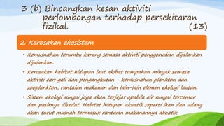 2. Kerosakan ekosistem
• Kemusnahan terumbu karang semasa aktiviti penggerudian dijalankan
dijalankan.
• Kerosakan habitat hidupan laut akibat tumpahan minyak semasa
aktiviti cari gali dan pengangkutan - kemusnahan plankton dan
zooplankton, rantaian makanan dan lain-lain elemen ekologi lautan.
• Sistem ekologi sungai juga akan terjejas apabila air sungai tercemar
dan pasirnya disedut. Habitat hidupan akuatik seperti ikan dan udang
akan turut musnah termasuk rantaian makanannya akuatik
3 (b) Bincangkan kesan aktiviti
perlombongan terhadap persekitaran
fizikal. (13)
 
