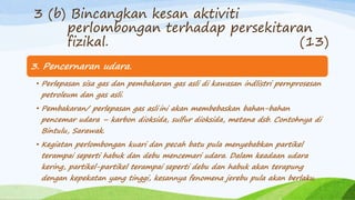 3. Pencernaran udara.
• Perlepasan sisa gas dan pembakaran gas asli di kawasan indlistri pernprosesan
petroleum dan gas asli.
• Pembakaran/ perlepasan gas asli ini akan membebaskan bahan-bahan
pencemar udara – karbon dioksida, sulfur dioksida, metana dsb. Contohnya di
Bintulu, Sarawak.
• Kegiatan perlombongan kuari dan pecah batu pula menyebabkan partikel
terampai seperti habuk dan debu mencemari udara. Dalam keadaan udara
kering, partikel-partikel terampai seperti debu dan habuk akan terapung
dengan kepekatan yang tinggi, kesannya fenomena jerebu pula akan berlaku.
3 (b) Bincangkan kesan aktiviti
perlombongan terhadap persekitaran
fizikal. (13)
 