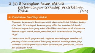 4. Perubahan landskap fizikal.
• Tinggalan kawasan perlombongan pasir akan membentuk lekukan, kolam,
atau tasik. Di sesetengah kawasan yang dibiarkan membentuk lopak/
kolam takungan besar yang sukar dipulihkan terutama sekali di kawasan
lembah sungai. Untuk proses pemulihan pula ia memerlukan kos yang
tinggi.
• Cerun-cerun bukit yang musnah. Kegiatan perlombongan membentuk
pandang darat cerun-cerun bukit yang musnah. Pandang darat yang
terbentuk adalahseperti kesan-kesan pernotongan, penarahan, kelaran
dan peletupan bukit.
3 (b) Bincangkan kesan aktiviti
perlombongan terhadap persekitaran
fizikal. (13)
 