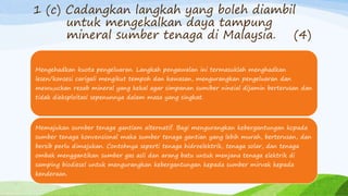 1 (c) Cadangkan langkah yang boleh diambil
untuk mengekalkan daya tampung
mineral sumber tenaga di Malaysia. (4)
Mengehadkan kuota pengeluaran. Langkah pengawalan ini termasuklah menghadkan
lesen/konsesi carigali mengikut tempoh dan kawasan, mengurangkan pengeluaran dan
mewuluckan rezab mineral yang kekal agar simpanan sumiber nineial dijamin berterusan dan
tidak dieksploitasi sepenunnya dalam masa yang singkat.
Memajukan surnber tenaga gantiam alternatif. Bagi mengurangkan kebergantungan kcpada
sumber tenaga konvensional maka sumber tenaga gantian yang lebih murah, berterusan, dan
bersib perlu dimajukan. Contohnya seperti tenaga hidroelektrik, tenaga solar, dan tenaga
ombak menggantikan sumber gas asli dan arang batu untuk menjana tenaga elektrik di
samping biodiesel untuk mengurangkan kebergantungan kepada sumber mirvak kepada
kenderaan.
 