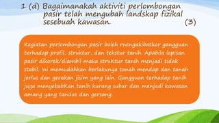 1 (d) Bagaimanakah aktiviti perlombongan
pasir telah mengubah landskap fizikal
sesebuah kawasan. (3)
Kegiatan perlombongan pasir boleh rnengakibatkar gangguan
terhadap profil, struktur, dan tekstur tanih. Apabila lapisan
pasir dikorek/diambil maka struKtur tanih menjadi tidak
stabil. Ini memudahkan berlakunya tanah mendap dan tanah
jerlus dan gerakan jisim yang lain. Gangguan terhadap tanih
juga menyebabKan tanih kurang subur dan menjadi kawasan
amang yang tandus dan gersang.
 