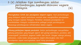 1 (e) Jelaskan tiga sumbangan sektor
perlombongan kepada ekonomi negara
Malaysia. (6)
Meningkatkan KDNK dan pendapatan eksport negara. Hasil perlombongan
yang dieksport seperti petroleum mentah akan menghasilkan pendapatan
yang lumayan kepada Malaysia. Perolehan daripada pendapatan ini
membolehkan Malaysia rnelaksanaKan pelbagai projek pernbangunan
khususnya pernbangunan infrastruktur dalam negara
Peluang perkerjaan kepada penduduk. Sektor perlombongan menyediakan
peluang pekerjaan yang banyak seperti ahli geologi petroleurn, jurutera, ahli
oceaneografl, juruteknik, pegawai tadbir dan buruh. Dengan adanya peluang
pekerjaan, maka kadar pengangguran dapat dikurangkan dan hasil
pendapatan dapat meningkatkan taraf hidup penduduk.
 