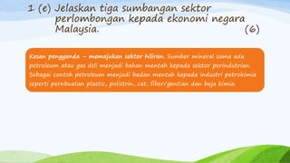 1 (e) Jelaskan tiga sumbangan sektor
perlombongan kepada ekonomi negara
Malaysia. (6)
Kesan pengganda – memajukan sektor hiliran. Sumber mineral sama ada
petroleum atau gas dsli menjadi bahan mentah kepada sektor perindutrian.
Sebagai contoh petroleum menjadi badan mentah kepada industri petrokimia
seperti pernbuatan plastic, polistrin, cat, fiber/gentian dan baja kimia.
 