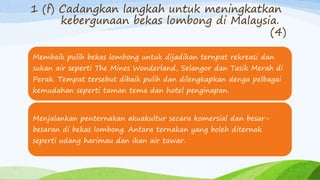 1 (f) Cadangkan langkah untuk meningkatkan
kebergunaan bekas lombong di Malaysia.
(4)
Membaik pulih bekas lombong untuk dijadikan ternpat rekreasi dan
sukan air seperti The Mines Wonderland, Selangor dan Tasik Merah di
Perak. Tempat tersebut dibaik pulih dan dilengkapkan denga pelbagai
kemudahan seperti taman tema dan hotel penginapan.
Menjalankan penternakan akuakultur secara komersial dan besar-
besaran di bekas lombong. Antara ternakan yang boleh diternak
seperti udang harimau dan ikan air tawar.
 