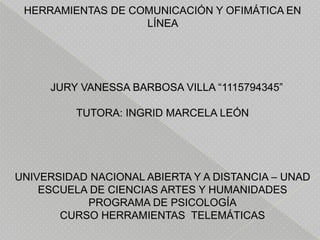 HERRAMIENTAS DE COMUNICACIÓN Y OFIMÁTICA EN
LÍNEA

JURY VANESSA BARBOSA VILLA “1115794345”
TUTORA: INGRID MARCELA LEÓN

UNIVERSIDAD NACIONAL ABIERTA Y A DISTANCIA – UNAD
ESCUELA DE CIENCIAS ARTES Y HUMANIDADES
PROGRAMA DE PSICOLOGÍA
CURSO HERRAMIENTAS TELEMÁTICAS

 