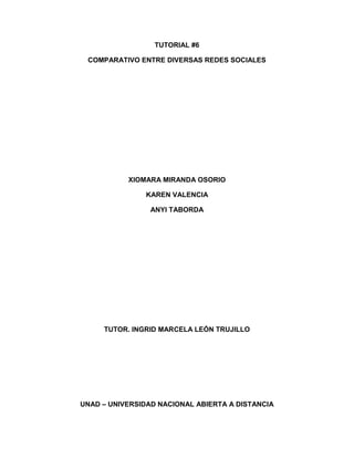 TUTORIAL #6
COMPARATIVO ENTRE DIVERSAS REDES SOCIALES

XIOMARA MIRANDA OSORIO
KAREN VALENCIA
ANYI TABORDA

TUTOR. INGRID MARCELA LEÓN TRUJILLO

UNAD – UNIVERSIDAD NACIONAL ABIERTA A DISTANCIA

 