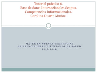 Tutorial práctico 6.
Base de datos Internacionales Scopus.
Competencias Informacionales.
Carolina Duarte Muñoz.

MÁTER EN NUEVAS TENDENCIAS
ASISTENCIALES EN CIENCIAS DE LA SALUD
2013/2014.

 