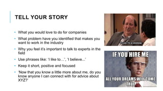TELL YOUR STORY
• What you would love to do for companies
• What problem have you identified that makes you
want to work in the industry
• Why you feel it’s important to talk to experts in the
field
• Use phrases like: ‘I like to…’, ‘I believe...’
• Keep it short, positive and focused
• ‘Now that you know a little more about me, do you
know anyone I can connect with for advice about
XYZ?’
 
