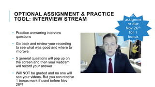 OPTIONAL ASSIGNMENT & PRACTICE
TOOL: INTERVIEW STREAM
• Practice answering interview
questions
• Go back and review your recording
to see what was good and where to
improve
• 5 general questions will pop up on
the screen and then your webcam
will record your answer
• Will NOT be graded and no one will
see your videos. But you can receive
1 bonus mark if used before Nov
26th!
Optional
assignme
nt due
Nov 26th
for 1
bonus
mark
 