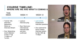 THIS
WEEK WEEK 11 WEEK 12
• Tutorial: Info
Interview /
Networking
follow-up,
Interview Stream
• Due: Networking
event reflection
on Nov 7th @
11:59pm on
Turnitin
• Lecture:
Interview prep
• Due: Have your
informational
interview date
and time
confirmed
• Last tutorial:
Employment
interview questions
• Due (optional for
bonus marks):
Interview stream
by Nov 26th @
11:59pm
COURSE TIMELINE:
WHERE ARE WE AND WHAT’S COMING UP?
 