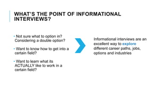 WHAT’S THE POINT OF INFORMATIONAL
INTERVIEWS?
• Not sure what to option in?
Considering a double option?
• Want to know how to get into a
certain field?
• Want to learn what its
ACTUALLY like to work in a
certain field?
Informational interviews are an
excellent way to explore
different career paths, jobs,
options and industries
 