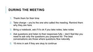 DURING THE MEETING
1. Thank them for their time
2. Take charge – you’re the one who called the meeting. Remind them
why they are here
3. Bring a notebook, ask if it’s ok if you take notes, take notes
4. Ask questions and listen to their responses fully – don’t feel like you
need to ask only the questions you prepared for. The best
conversations are those where questions flow naturally
5. 15 mins in ask if they are okay to continue
 