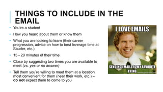 THINGS TO INCLUDE IN THE
EMAIL
• You’re a student
• How you heard about them or know them
• What you are looking to learn (their career
progression, advice on how to best leverage time at
Sauder, etc.)
• 15 - 20 minutes of their time
• Close by suggesting two times you are available to
meet (vs. yes or no answer)
• Tell them you’re willing to meet them at a location
most convenient for them (near their work, etc.) –
do not expect them to come to you
 