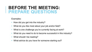 BEFORE THE MEETING:
PREPARE QUESTIONS
Examples:
• How did you get into the industry?
• What do you like most about your job and/or field?
• What is one challenge you’re currently facing at work?
• What do you need to do to become successful in this industry?
• What should I be reading?
• What advice do you have for someone starting out?
 