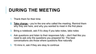 DURING THE MEETING
1. Thank them for their time
2. Take charge – you’re the one who called the meeting. Remind them
why they are here, and why you wanted to meet in the first place
3. Bring a notebook, ask if it’s okay if you take notes, take notes
4. Ask questions and listen to their responses fully – don’t feel like you
need to ask only the questions you prepared for. The best
conversations are those where questions flow naturally
5. 15 mins in, ask if they are okay to continue
 