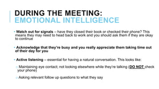 DURING THE MEETING:
EMOTIONAL INTELLIGENCE
• Watch out for signals – have they closed their book or checked their phone? This
means they may need to head back to work and you should ask them if they are okay
to continue
• Acknowledge that they’re busy and you really appreciate them taking time out
of their day for you
• Active listening – essential for having a natural conversation. This looks like:
o Maintaining eye contact; not looking elsewhere while they’re talking (DO NOT check
your phone)
o Asking relevant follow up questions to what they say
 