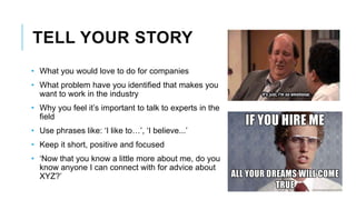 TELL YOUR STORY
• What you would love to do for companies
• What problem have you identified that makes you
want to work in the industry
• Why you feel it’s important to talk to experts in the
field
• Use phrases like: ‘I like to…’, ‘I believe...’
• Keep it short, positive and focused
• ‘Now that you know a little more about me, do you
know anyone I can connect with for advice about
XYZ?’
 