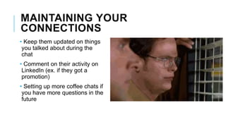 MAINTAINING YOUR
CONNECTIONS
• Keep them updated on things
you talked about during the
chat
• Comment on their activity on
LinkedIn (ex. if they got a
promotion)
• Setting up more coffee chats if
you have more questions in the
future
 