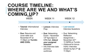 THIS
WEEK WEEK 11 WEEK 12
• Tutorial: Informational
Interview
• Due: Resume and
cover letter due
November 6th at
11:59pm on Turnitin
AND COOL
• Lecture: Interview
Prep
• Due: Networking
Event – November
13th 6pm-8pm in
CPA Hall. Attend
your assigned
timeslot!
• Info Interview date
and time
confirmed
• Last tutorial:
Interview Questions
• Due: Networking
Reflection
Assignmnet –
November 22nd
11:59PM on Turnitin
• (Optional for bonus
mark): Interview
stream by Apr 2nd @
11:59pm
COURSE TIMELINE:
WHERE ARE WE AND WHAT’S
COMING UP?
 