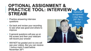 OPTIONAL ASSIGNMENT &
PRACTICE TOOL: INTERVIEW
STREAM
• Practice answering interview
questions
• Go back and review your recording
to see what was good and where to
improve
• 5 general questions will pop up on
the screen and then your webcam
will record your answer
• Will NOT be graded and no one will
see your videos. But you can receive
1 bonus mark if used before
November 26th!
Optional
assignmen
t due Nov.
26th for 1
bonus
mark
 
