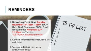 REMINDERS
1. Networking Event: Next Tuesday
November 13th 6pm – 8pm* at CPA
Hall. Final Sign up on COOL. Final
reflection due November 22nd
11:59pm on Turnitin.
*Go in your assigned timeslot
2. Confirm informational interview date
and time.
3. See you in lecture next week
(Wed/Friday only)!
 