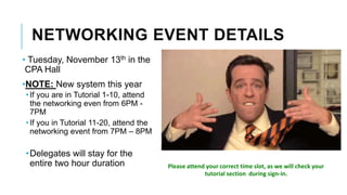 NETWORKING EVENT DETAILS
• Tuesday, November 13th in the
CPA Hall
•NOTE: New system this year
•If you are in Tutorial 1-10, attend
the networking even from 6PM -
7PM
•If you in Tutorial 11-20, attend the
networking event from 7PM – 8PM
•Delegates will stay for the
entire two hour duration Please attend your correct time slot, as we will check your
tutorial section during sign-in.
 