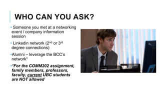 WHO CAN YOU ASK?
• Someone you met at a networking
event / company information
session
• Linkedin network (2nd or 3rd
degree connections)
•Alumni – leverage the BCC’s
network*
•*For the COMM202 assignment,
family members, professors,
faculty, current UBC students
are NOT allowed
 