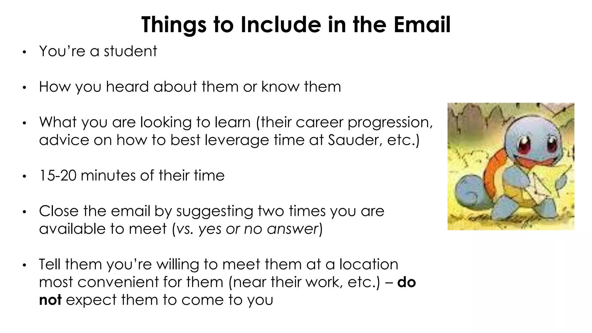 Things to Include in the Email
• You’re a student
• How you heard about them or know them
• What you are looking to learn (their career progression,
advice on how to best leverage time at Sauder, etc.)
• 15-20 minutes of their time
• Close the email by suggesting two times you are
available to meet (vs. yes or no answer)
• Tell them you’re willing to meet them at a location
most convenient for them (near their work, etc.) – do
not expect them to come to you
 
