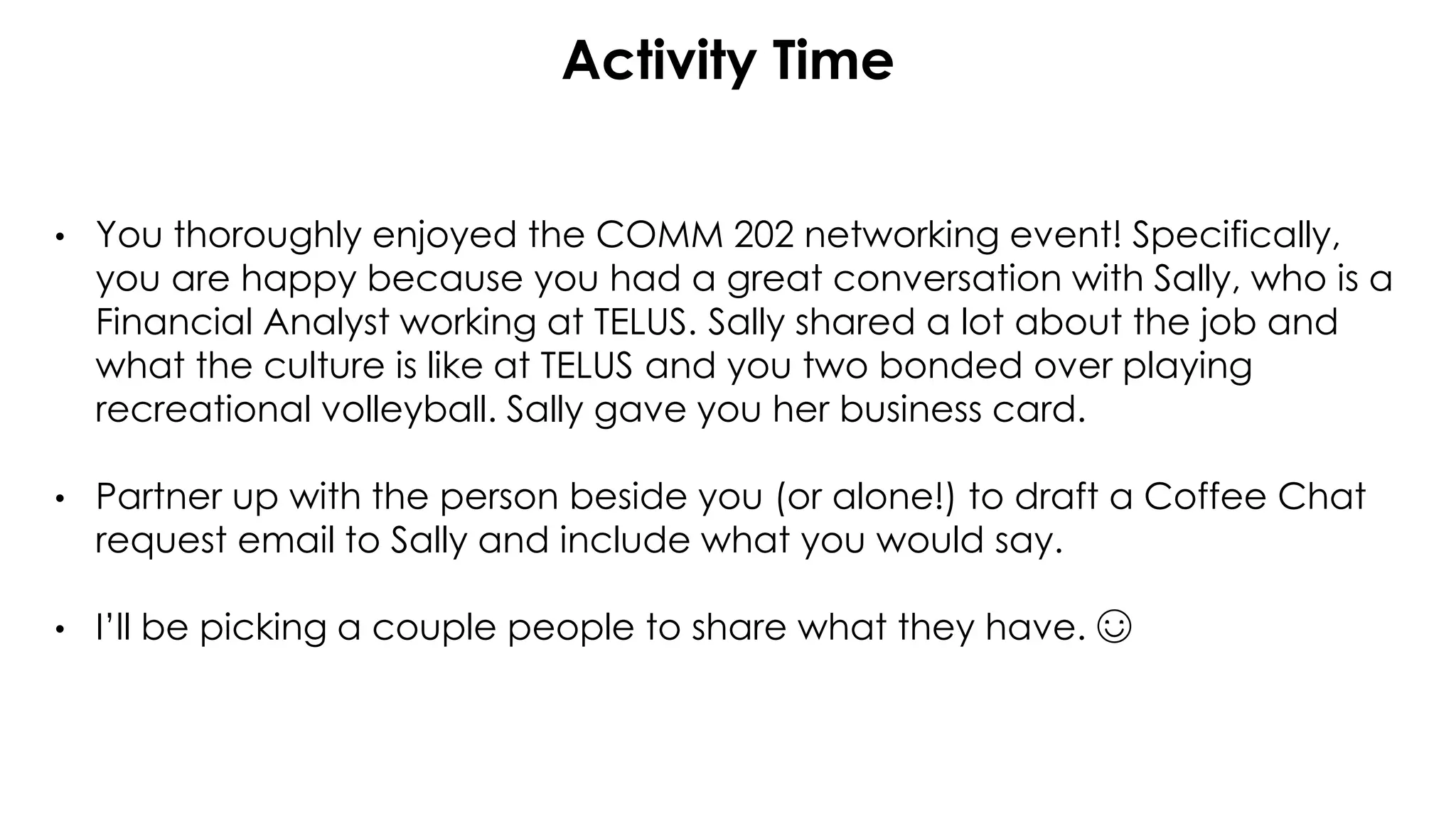 Activity Time
• You thoroughly enjoyed the COMM 202 networking event! Specifically,
you are happy because you had a great conversation with Sally, who is a
Financial Analyst working at TELUS. Sally shared a lot about the job and
what the culture is like at TELUS and you two bonded over playing
recreational volleyball. Sally gave you her business card.
• Partner up with the person beside you (or alone!) to draft a Coffee Chat
request email to Sally and include what you would say.
• I’ll be picking a couple people to share what they have. ☺
 