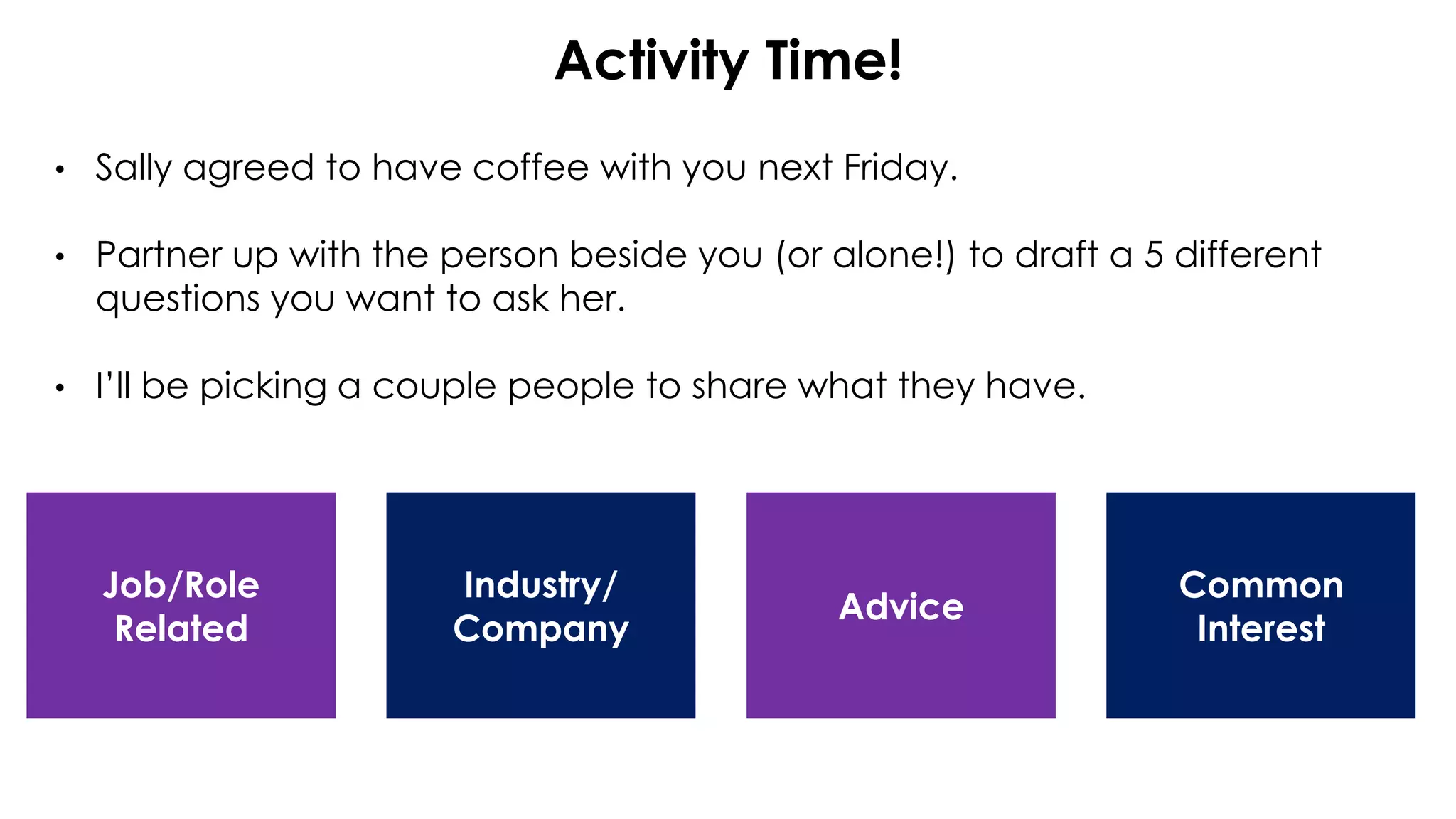 Activity Time!
• Sally agreed to have coffee with you next Friday.
• Partner up with the person beside you (or alone!) to draft a 5 different
questions you want to ask her.
• I’ll be picking a couple people to share what they have.
Job/Role
Related
Common
Interest
Industry/
Company
Advice
 