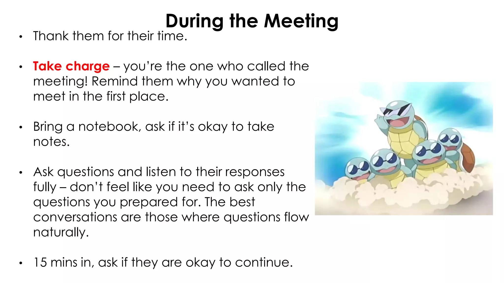During the Meeting
• Thank them for their time.
• Take charge – you’re the one who called the
meeting! Remind them why you wanted to
meet in the first place.
• Bring a notebook, ask if it’s okay to take
notes.
• Ask questions and listen to their responses
fully – don’t feel like you need to ask only the
questions you prepared for. The best
conversations are those where questions flow
naturally.
• 15 mins in, ask if they are okay to continue.
 