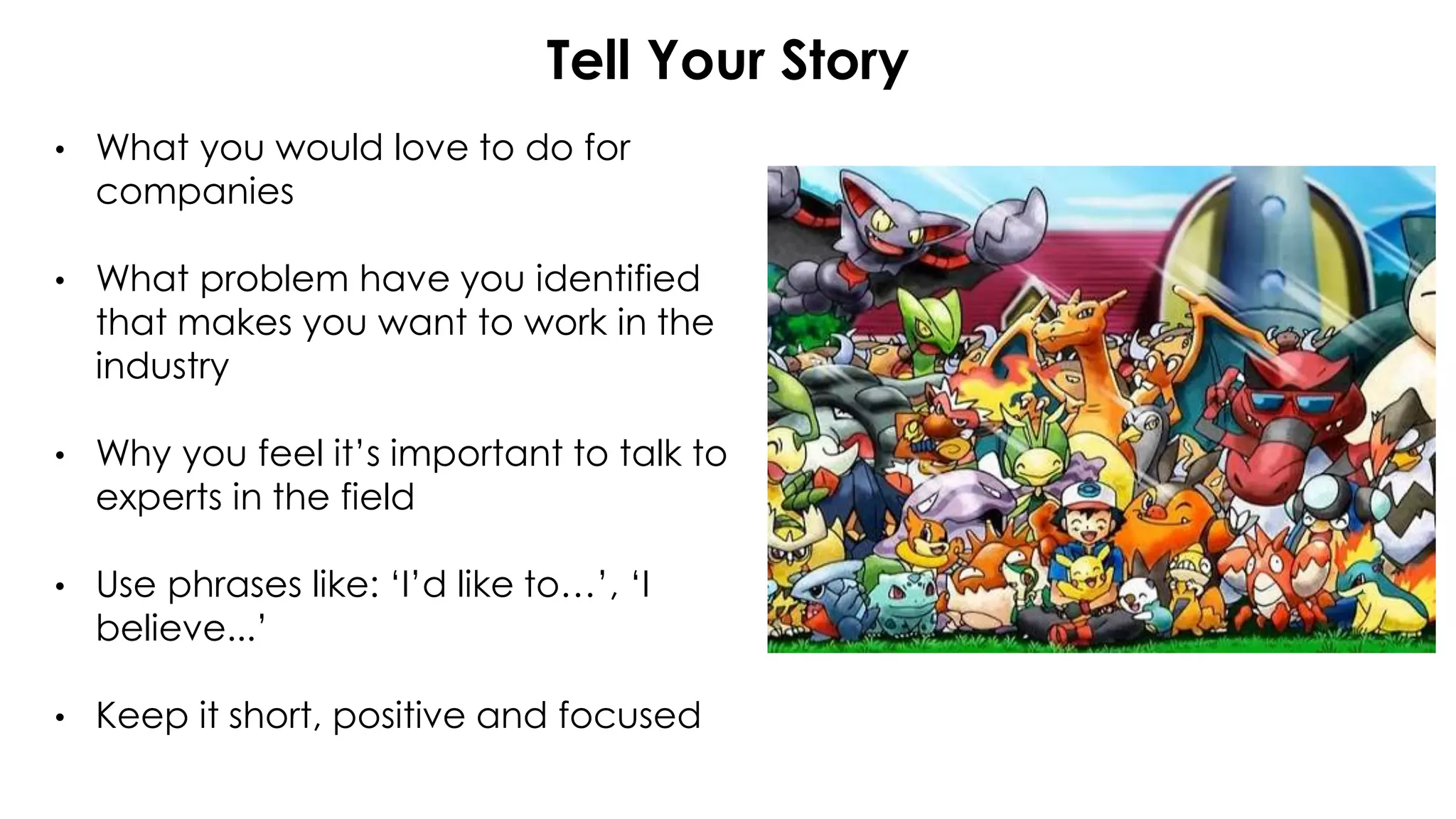 Tell Your Story
• What you would love to do for
companies
• What problem have you identified
that makes you want to work in the
industry
• Why you feel it’s important to talk to
experts in the field
• Use phrases like: ‘I’d like to…’, ‘I
believe...’
• Keep it short, positive and focused
 