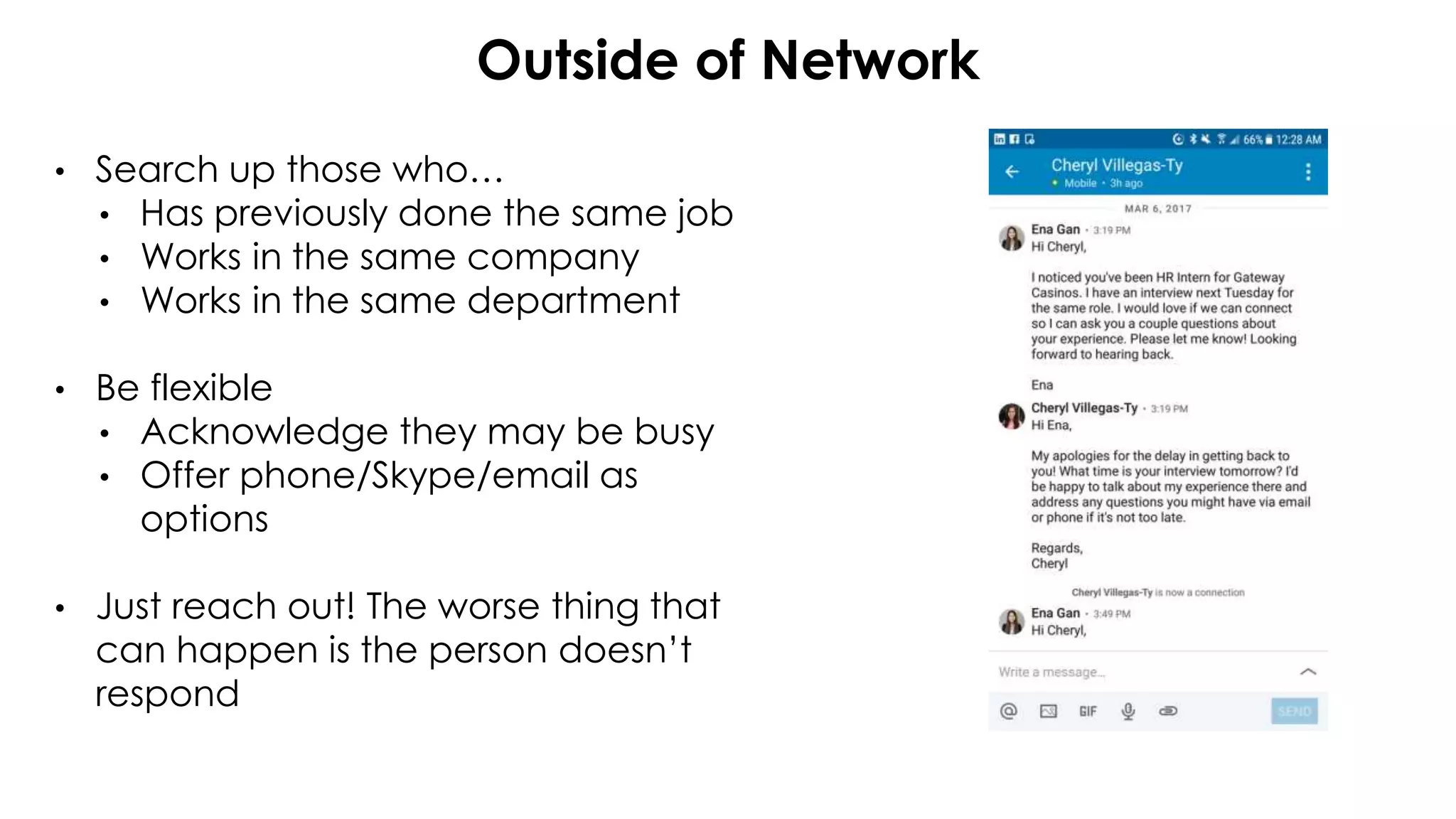 Outside of Network
• Search up those who…
• Has previously done the same job
• Works in the same company
• Works in the same department
• Be flexible
• Acknowledge they may be busy
• Offer phone/Skype/email as
options
• Just reach out! The worse thing that
can happen is the person doesn’t
respond
 