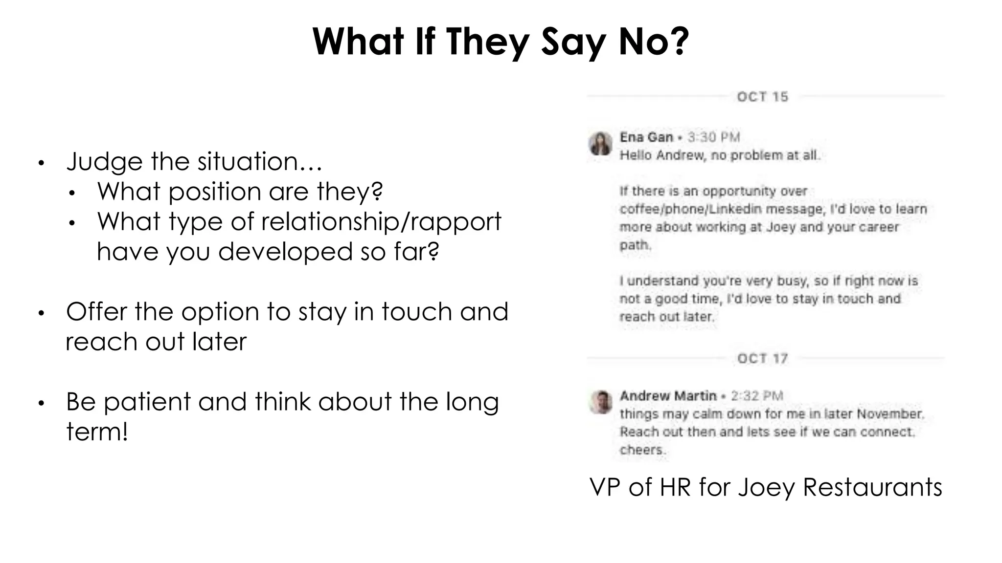 What If They Say No?
• Judge the situation…
• What position are they?
• What type of relationship/rapport
have you developed so far?
• Offer the option to stay in touch and
reach out later
• Be patient and think about the long
term!
VP of HR for Joey Restaurants
 