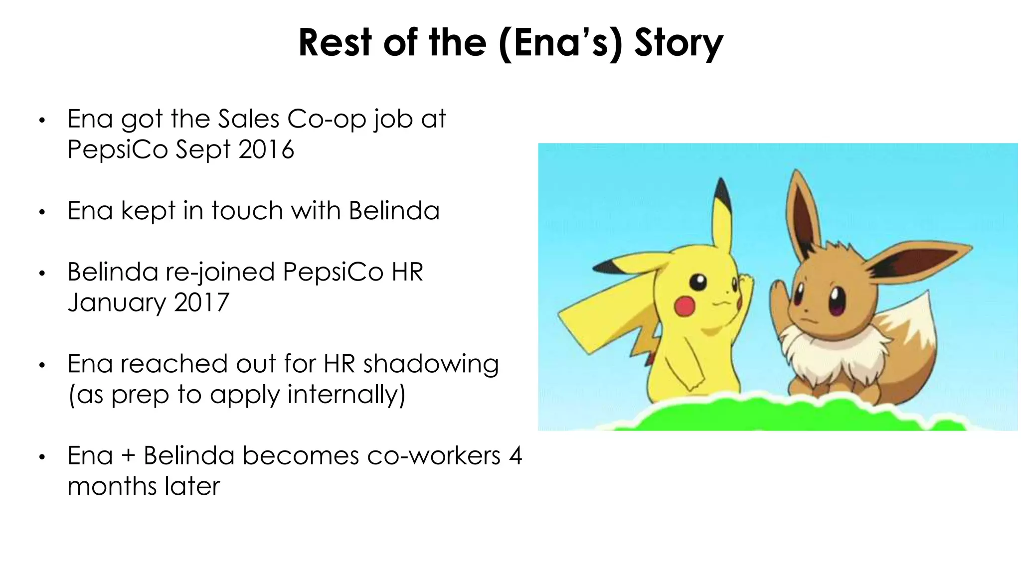 Rest of the (Ena’s) Story
• Ena got the Sales Co-op job at
PepsiCo Sept 2016
• Ena kept in touch with Belinda
• Belinda re-joined PepsiCo HR
January 2017
• Ena reached out for HR shadowing
(as prep to apply internally)
• Ena + Belinda becomes co-workers 4
months later
 
