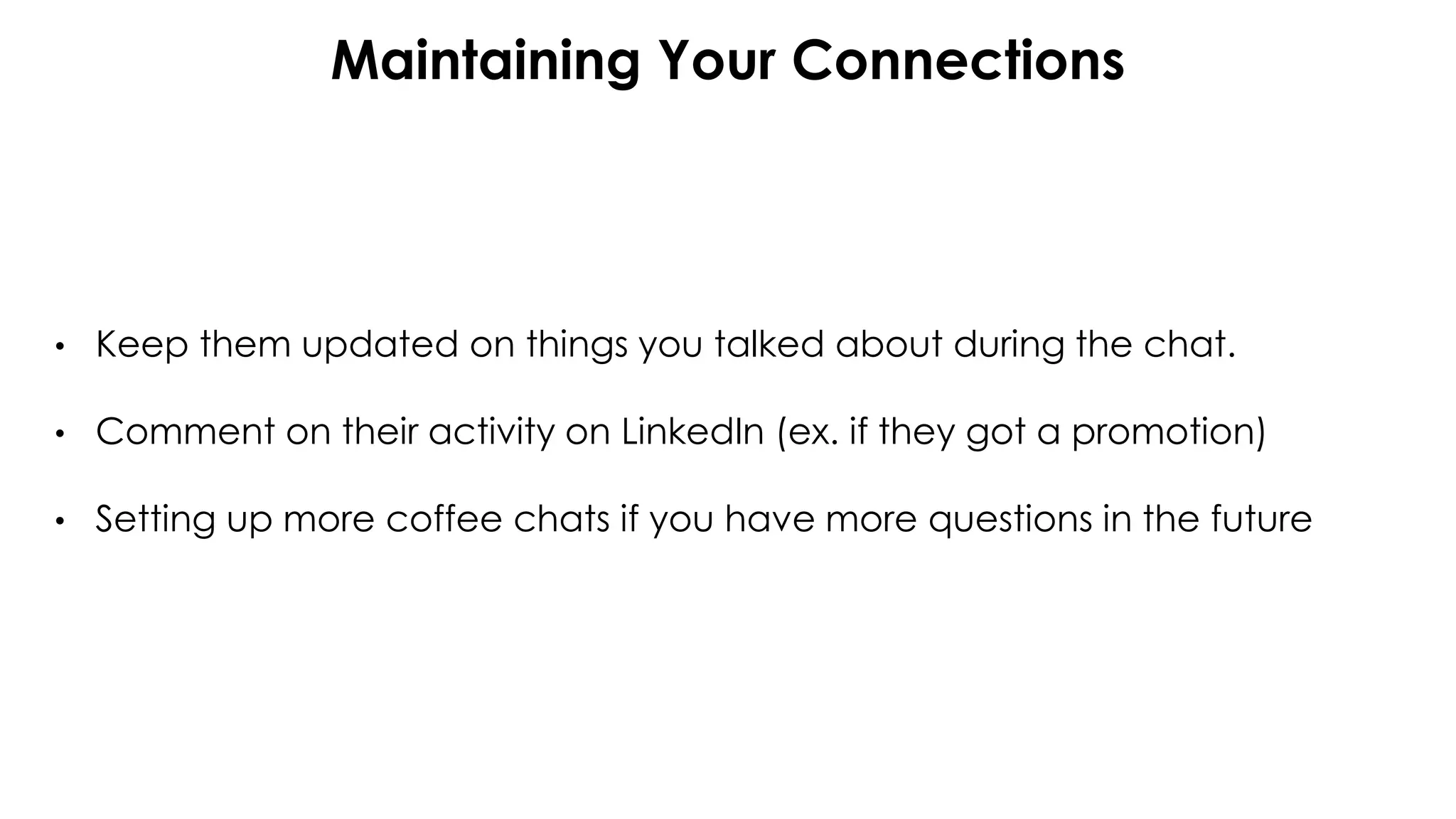 Maintaining Your Connections
• Keep them updated on things you talked about during the chat.
• Comment on their activity on LinkedIn (ex. if they got a promotion)
• Setting up more coffee chats if you have more questions in the future
 