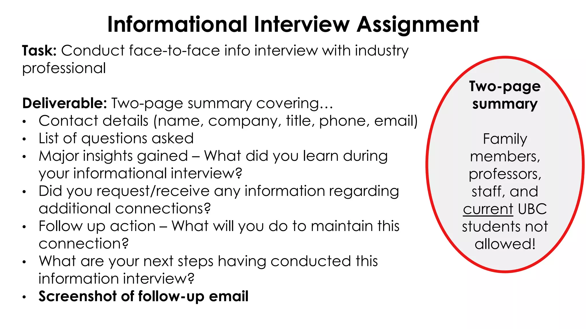 Informational Interview Assignment
Task: Conduct face-to-face info interview with industry
professional
Deliverable: Two-page summary covering…
• Contact details (name, company, title, phone, email)
• List of questions asked
• Major insights gained – What did you learn during
your informational interview?
• Did you request/receive any information regarding
additional connections?
• Follow up action – What will you do to maintain this
connection?
• What are your next steps having conducted this
information interview?
• Screenshot of follow-up email
Two-page
summary
Family
members,
professors,
staff, and
current UBC
students not
allowed!
 