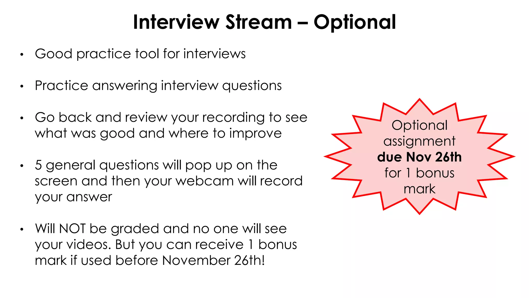 Interview Stream – Optional
• Good practice tool for interviews
• Practice answering interview questions
• Go back and review your recording to see
what was good and where to improve
• 5 general questions will pop up on the
screen and then your webcam will record
your answer
• Will NOT be graded and no one will see
your videos. But you can receive 1 bonus
mark if used before November 26th!
Optional
assignment
due Nov 26th
for 1 bonus
mark
 