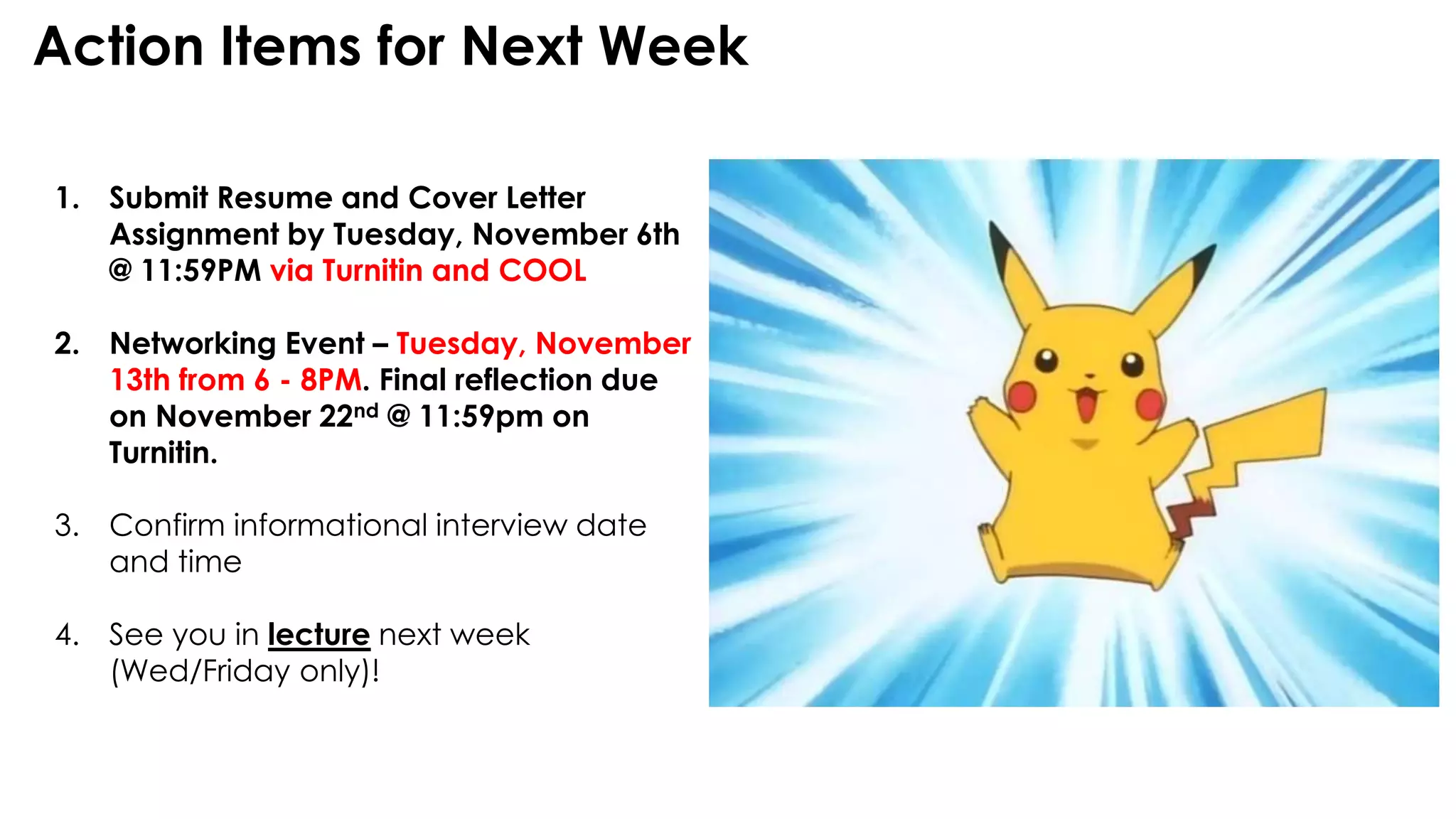 Action Items for Next Week
1. Submit Resume and Cover Letter
Assignment by Tuesday, November 6th
@ 11:59PM via Turnitin and COOL
2. Networking Event – Tuesday, November
13th from 6 - 8PM. Final reflection due
on November 22nd @ 11:59pm on
Turnitin.
3. Confirm informational interview date
and time
4. See you in lecture next week
(Wed/Friday only)!
 