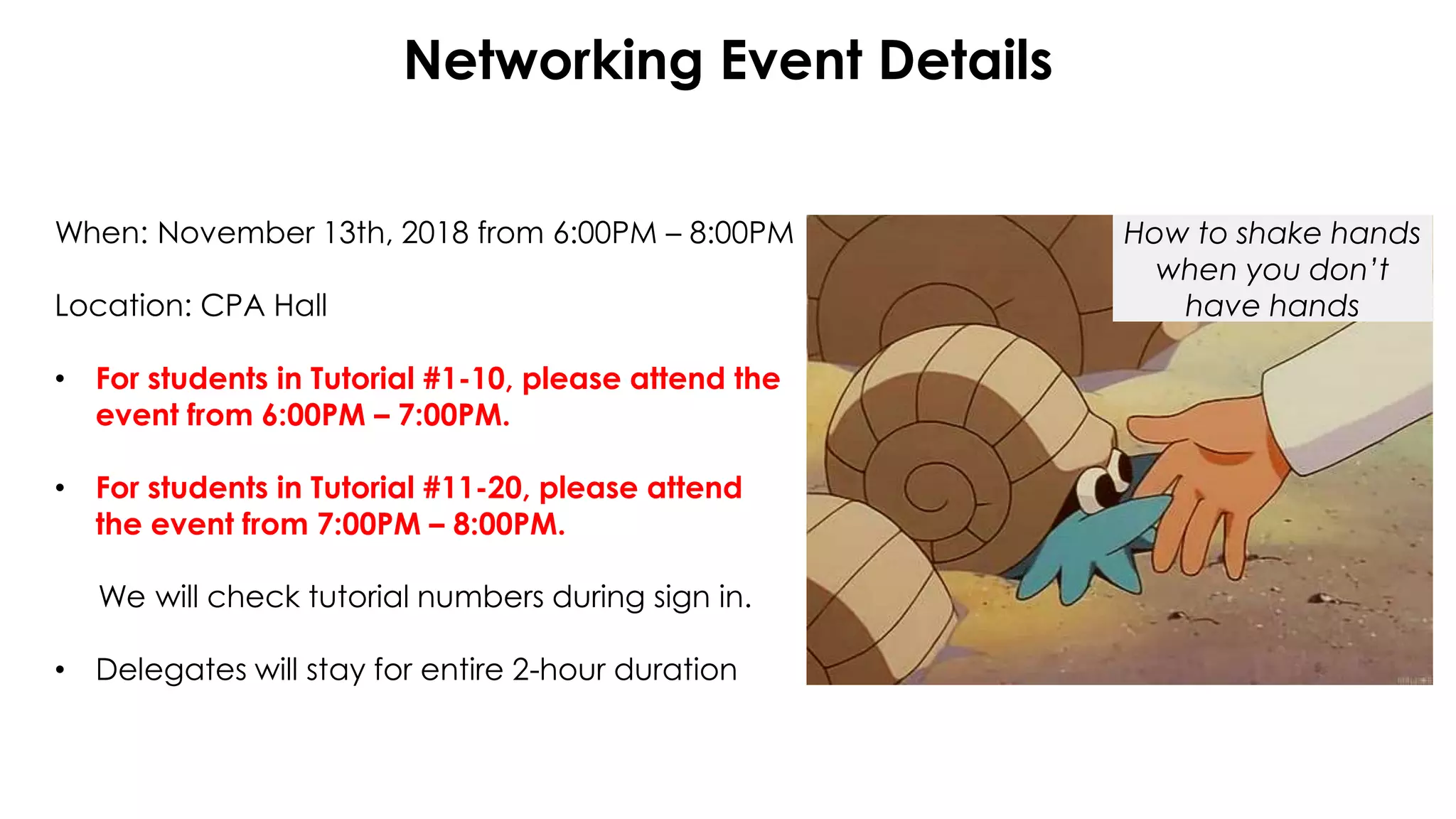 Networking Event Details
When: November 13th, 2018 from 6:00PM – 8:00PM
Location: CPA Hall
• For students in Tutorial #1-10, please attend the
event from 6:00PM – 7:00PM.
• For students in Tutorial #11-20, please attend
the event from 7:00PM – 8:00PM.
We will check tutorial numbers during sign in.
• Delegates will stay for entire 2-hour duration
How to shake hands
when you don’t
have hands
 