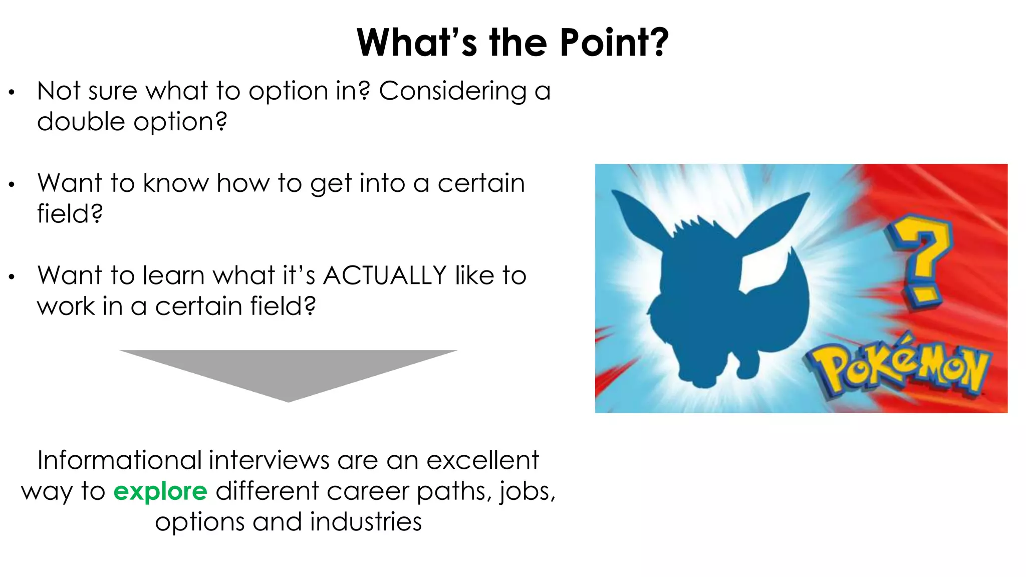 What’s the Point?
• Not sure what to option in? Considering a
double option?
• Want to know how to get into a certain
field?
• Want to learn what it’s ACTUALLY like to
work in a certain field?
Informational interviews are an excellent
way to explore different career paths, jobs,
options and industries
 