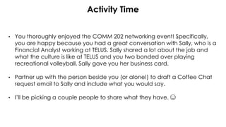 Activity Time
• You thoroughly enjoyed the COMM 202 networking event! Specifically,
you are happy because you had a great conversation with Sally, who is a
Financial Analyst working at TELUS. Sally shared a lot about the job and
what the culture is like at TELUS and you two bonded over playing
recreational volleyball. Sally gave you her business card.
• Partner up with the person beside you (or alone!) to draft a Coffee Chat
request email to Sally and include what you would say.
• I’ll be picking a couple people to share what they have. ☺
 