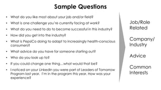 Sample Questions
• What do you like most about your job and/or field?
• What is one challenge you’re currently facing at work?
• What do you need to do to become successful in this industry?
• How did you get into the industry?
• What is PepsiCo doing to adapt to increasingly health-conscious
consumers?
• What advice do you have for someone starting out?
• Who do you look up to?
• If you could change one thing…what would that be?
• I noticed on your LinkedIn you were part of Leaders of Tomorrow
Program last year. I’m in the program this year. How was your
experience?
Job/Role
Related
Company/
Industry
Advice
Common
Interests
 