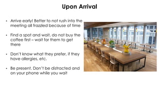 Upon Arrival
• Arrive early! Better to not rush into the
meeting all frazzled because of time
• Find a spot and wait, do not buy the
coffee first – wait for them to get
there
• Don’t know what they prefer, if they
have allergies, etc.
• Be present. Don’t be distracted and
on your phone while you wait
 
