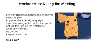 Reminders for During the Meeting
• Eye contact, smile, handshake, thank you
• Dress the part
• Pay attention to body language
• If you are taking notes, make sure you’re
not too focused on the notebook.
• Offer your opinions!
• Be curious
• Respect their time
• Who pays?
 