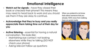 Emotional Intelligence
• Watch out for signals – have they closed their
book or checked their phone? This means they
may need to head back to work and you should
ask them if they are okay to continue.
• Acknowledge that they’re busy and you really
appreciate them taking time out of their day for
you
• Active listening – essential for having a natural
conversation. This looks like:
• Maintaining eye contact; not looking
elsewhere while they’re talking (DO NOT
check your phone)
• Asking relevant follow up questions
 