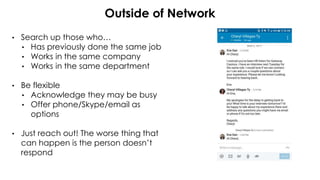 Outside of Network
• Search up those who…
• Has previously done the same job
• Works in the same company
• Works in the same department
• Be flexible
• Acknowledge they may be busy
• Offer phone/Skype/email as
options
• Just reach out! The worse thing that
can happen is the person doesn’t
respond
 
