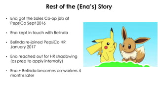Rest of the (Ena’s) Story
• Ena got the Sales Co-op job at
PepsiCo Sept 2016
• Ena kept in touch with Belinda
• Belinda re-joined PepsiCo HR
January 2017
• Ena reached out for HR shadowing
(as prep to apply internally)
• Ena + Belinda becomes co-workers 4
months later
 
